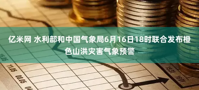 亿米网 水利部和中国气象局6月16日18时联合发布橙色山洪灾害气象预警