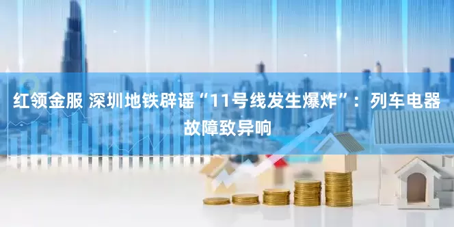 红领金服 深圳地铁辟谣“11号线发生爆炸”：列车电器故障致异响