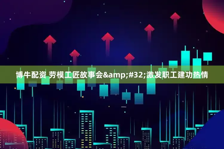 博牛配资 劳模工匠故事会&#32;激发职工建功热情