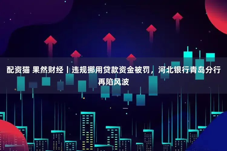 配资猫 果然财经丨违规挪用贷款资金被罚，河北银行青岛分行再陷风波