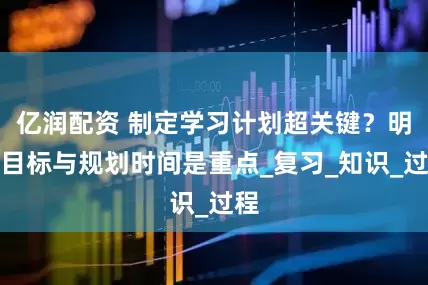 亿润配资 制定学习计划超关键？明确目标与规划时间是重点_复习_知识_过程
