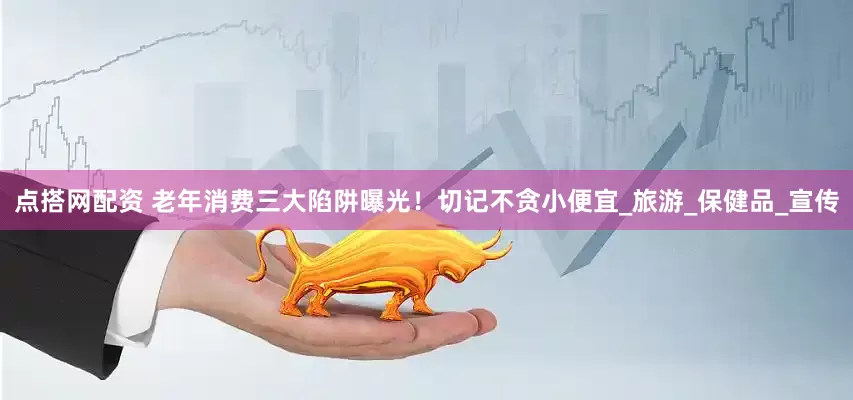 点搭网配资 老年消费三大陷阱曝光！切记不贪小便宜_旅游_保健品_宣传