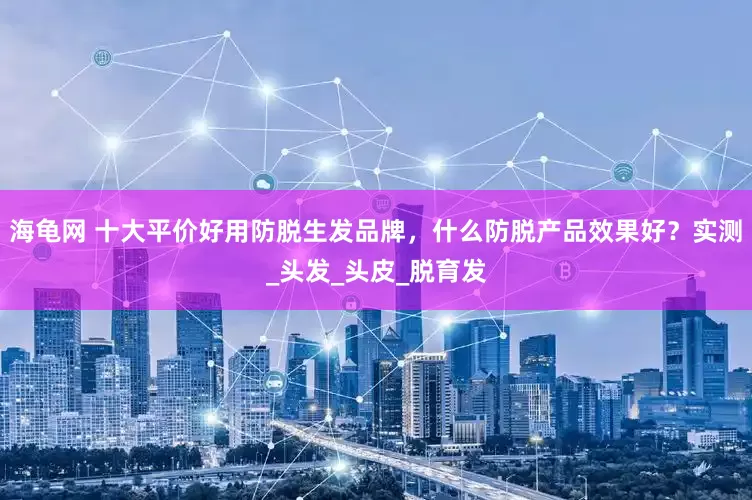 海龟网 十大平价好用防脱生发品牌，什么防脱产品效果好？实测_头发_头皮_脱育发