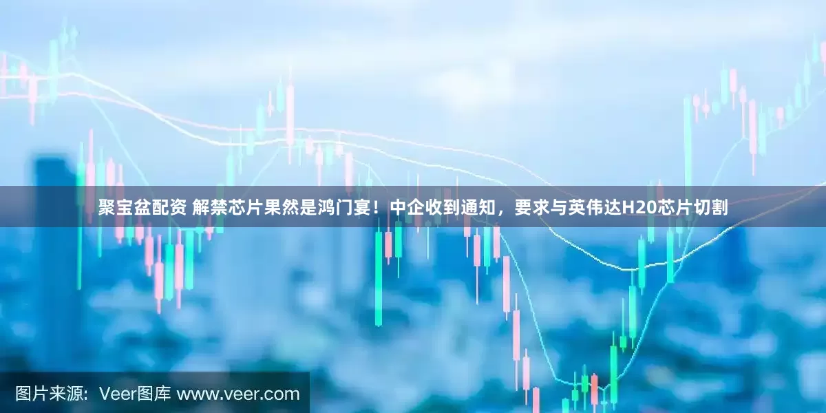 聚宝盆配资 解禁芯片果然是鸿门宴！中企收到通知，要求与英伟达H20芯片切割