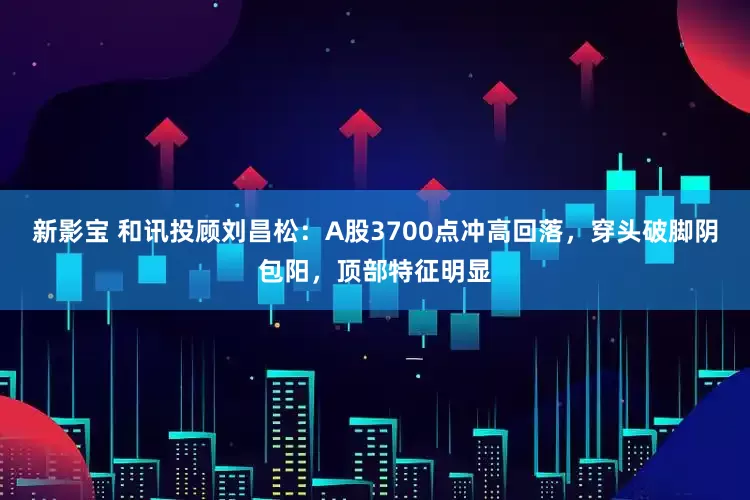 新影宝 和讯投顾刘昌松：A股3700点冲高回落，穿头破脚阴包阳，顶部特征明显
